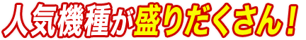 人気機種が盛りだくさん！